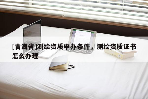 [青海省]测绘资质申办条件，测绘资质证书怎么办理