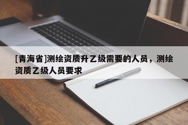 [青海省]测绘资质升乙级需要的人员，测绘资质乙级人员要求