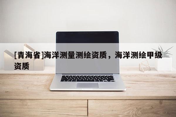 [青海省]海洋测量测绘资质，海洋测绘甲级资质