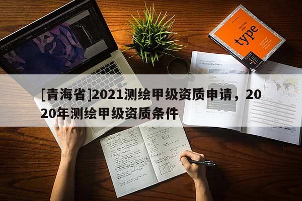 [青海省]2021测绘甲级资质申请，2020年测绘甲级资质条件