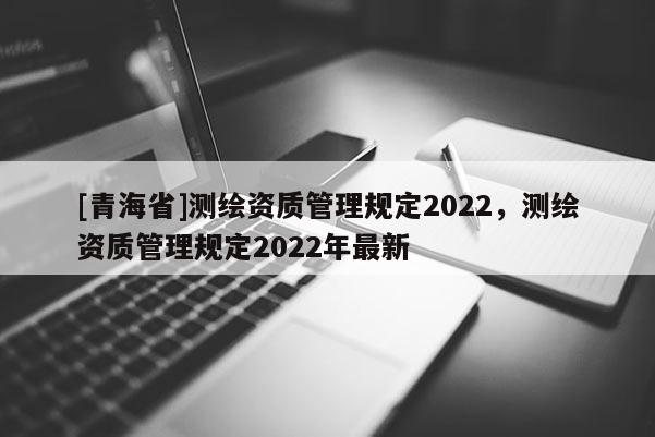 [青海省]测绘资质管理规定2022，测绘资质管理规定2022年最新