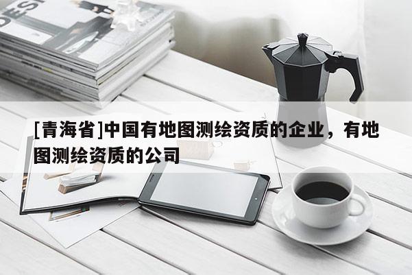 [青海省]中国有地图测绘资质的企业，有地图测绘资质的公司