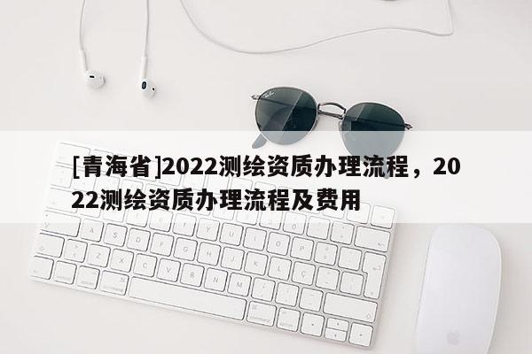 [青海省]2022测绘资质办理流程，2022测绘资质办理流程及费用