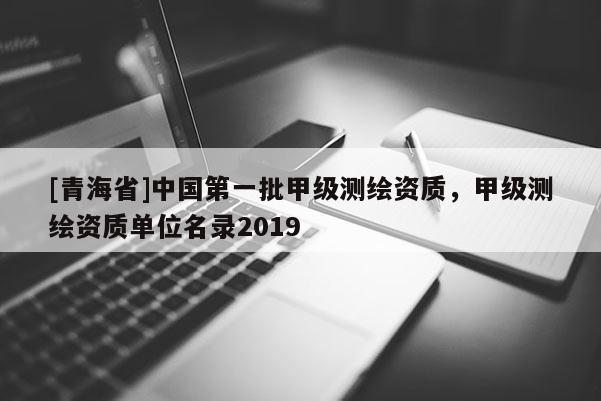 [青海省]中国第一批甲级测绘资质，甲级测绘资质单位名录2019