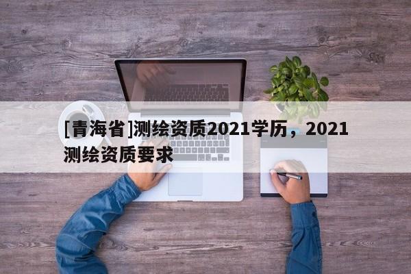 [青海省]测绘资质2021学历，2021测绘资质要求