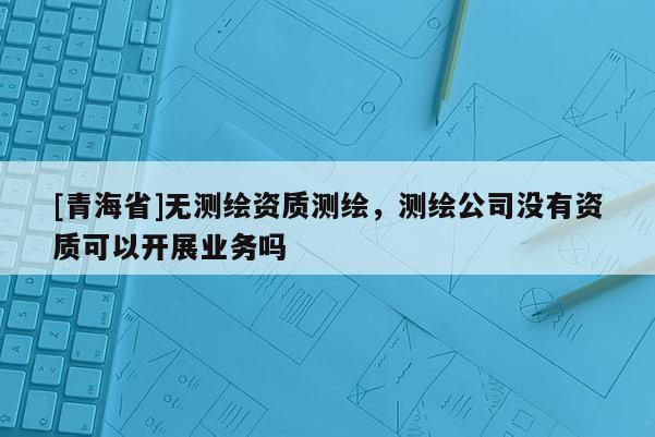 [青海省]无测绘资质测绘，测绘公司没有资质可以开展业务吗