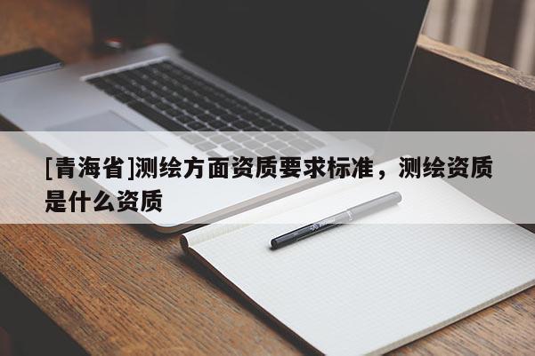 [青海省]测绘方面资质要求标准，测绘资质是什么资质