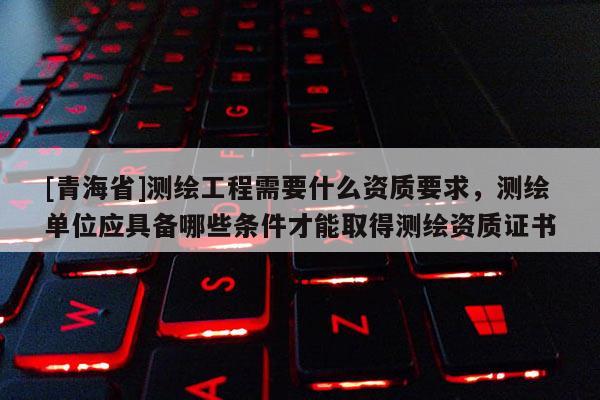 [青海省]测绘工程需要什么资质要求，测绘单位应具备哪些条件才能取得测绘资质证书