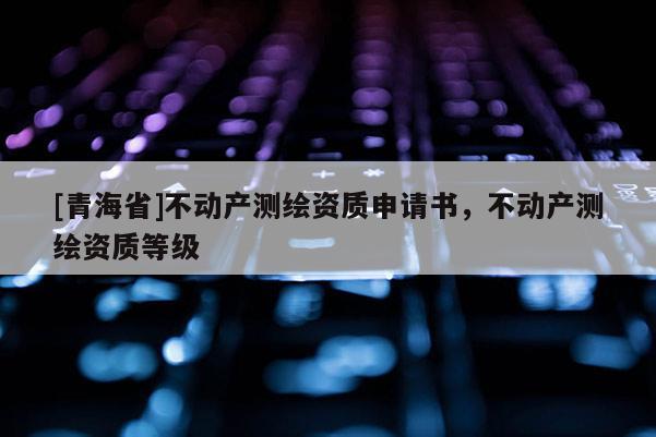 [青海省]不动产测绘资质申请书，不动产测绘资质等级