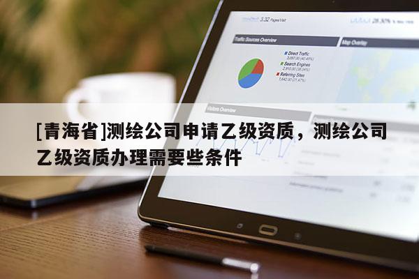 [青海省]测绘公司申请乙级资质，测绘公司乙级资质办理需要些条件