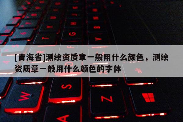 [青海省]测绘资质章一般用什么颜色，测绘资质章一般用什么颜色的字体