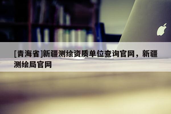 [青海省]新疆测绘资质单位查询官网，新疆测绘局官网