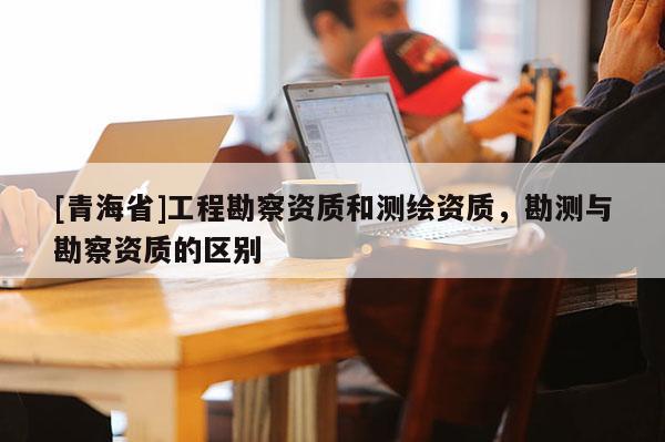 [青海省]工程勘察资质和测绘资质，勘测与勘察资质的区别