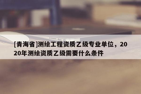 [青海省]测绘工程资质乙级专业单位，2020年测绘资质乙级需要什么条件