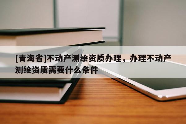 [青海省]不动产测绘资质办理，办理不动产测绘资质需要什么条件