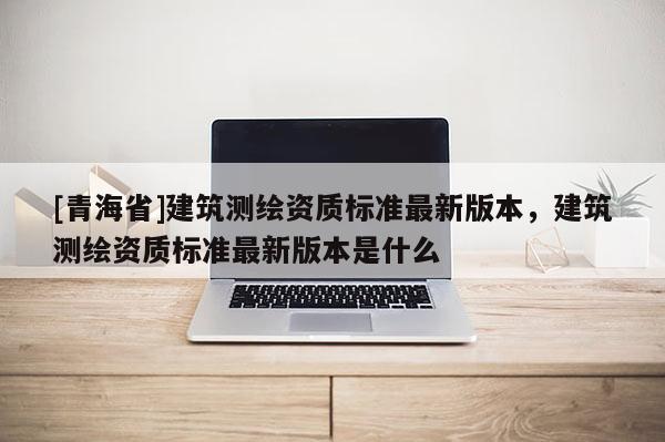 [青海省]建筑测绘资质标准最新版本，建筑测绘资质标准最新版本是什么