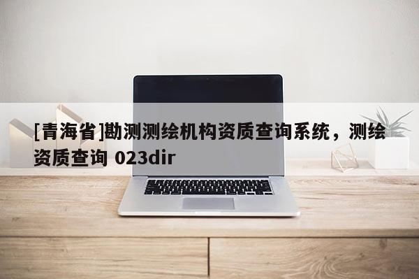 [青海省]勘测测绘机构资质查询系统，测绘资质查询 023dir
