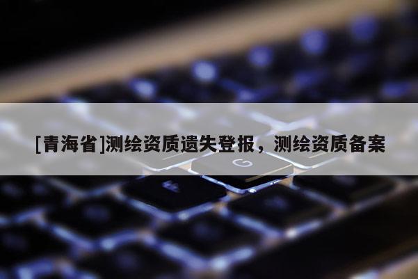 [青海省]测绘资质遗失登报，测绘资质备案