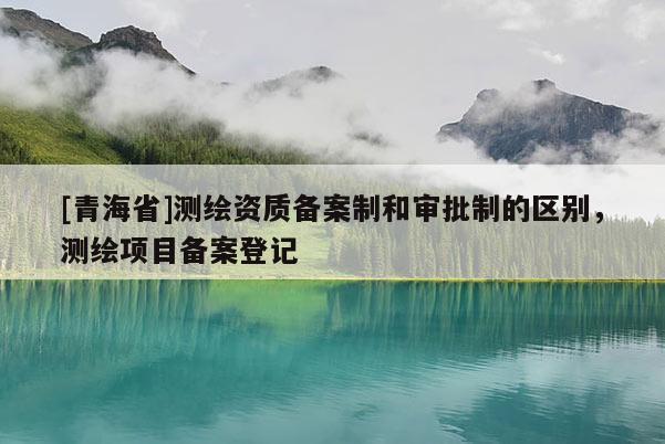 [青海省]测绘资质备案制和审批制的区别，测绘项目备案登记