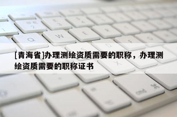 [青海省]办理测绘资质需要的职称，办理测绘资质需要的职称证书