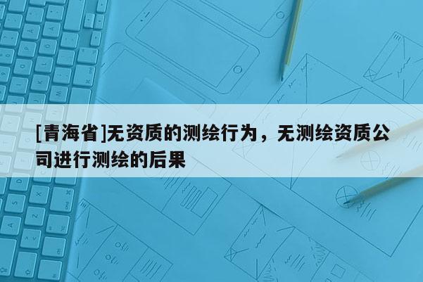 [青海省]无资质的测绘行为，无测绘资质公司进行测绘的后果