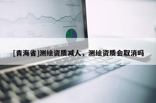 [青海省]测绘资质减人，测绘资质会取消吗