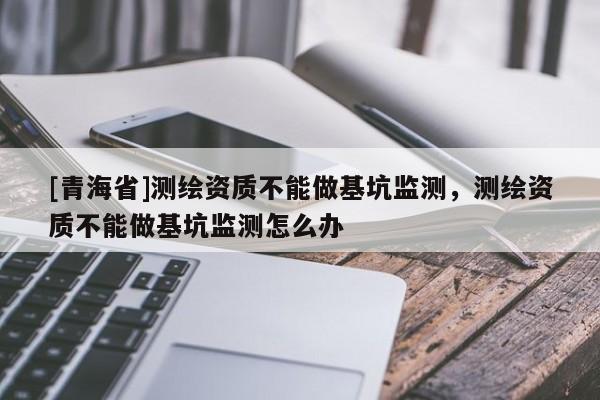 [青海省]测绘资质不能做基坑监测，测绘资质不能做基坑监测怎么办