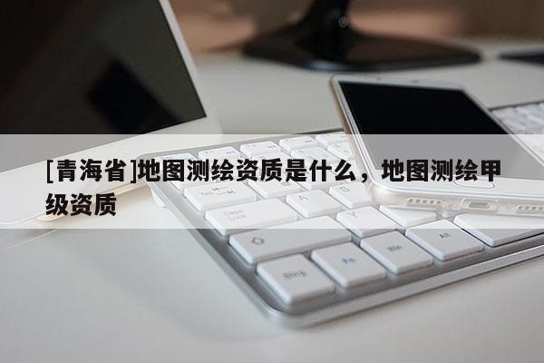 [青海省]地图测绘资质是什么，地图测绘甲级资质