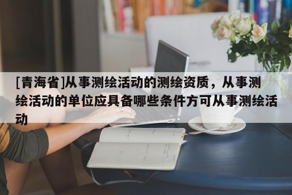 [青海省]从事测绘活动的测绘资质，从事测绘活动的单位应具备哪些条件方可从事测绘活动