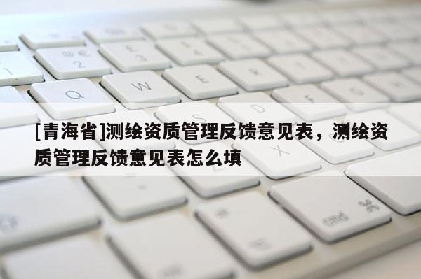 [青海省]测绘资质管理反馈意见表，测绘资质管理反馈意见表怎么填