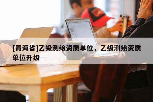 [青海省]乙级测绘资质单位，乙级测绘资质单位升级