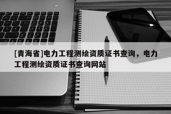 [青海省]电力工程测绘资质证书查询，电力工程测绘资质证书查询网站