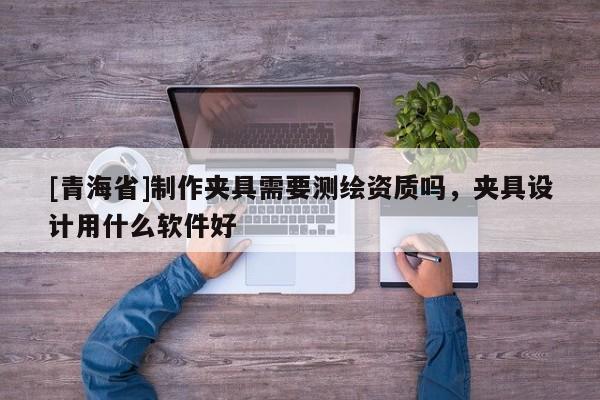 [青海省]制作夹具需要测绘资质吗，夹具设计用什么软件好