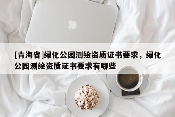 [青海省]绿化公园测绘资质证书要求，绿化公园测绘资质证书要求有哪些
