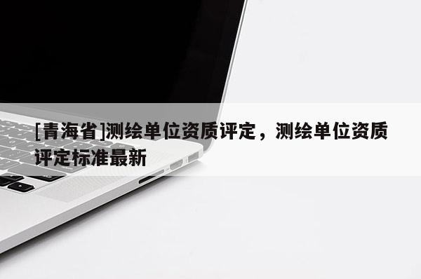[青海省]测绘单位资质评定，测绘单位资质评定标准最新