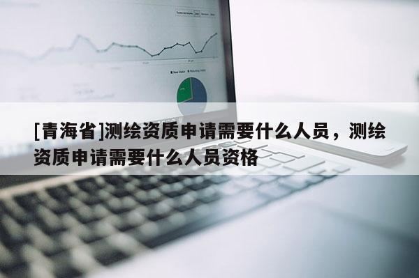 [青海省]测绘资质申请需要什么人员，测绘资质申请需要什么人员资格