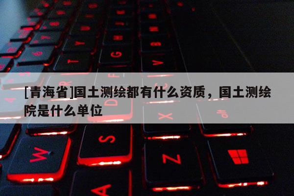 [青海省]国土测绘都有什么资质，国土测绘院是什么单位