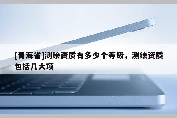 [青海省]测绘资质有多少个等级，测绘资质包括几大项