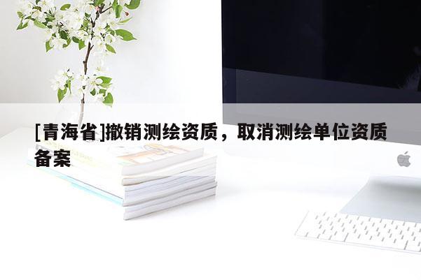 [青海省]撤销测绘资质，取消测绘单位资质备案