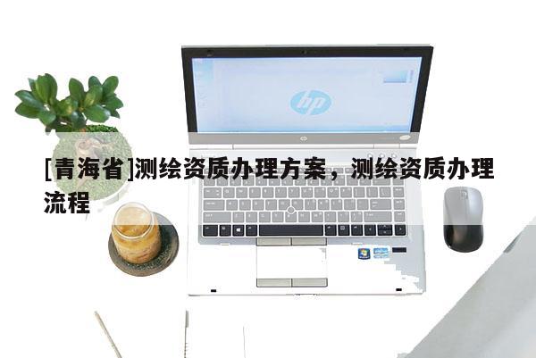 [青海省]测绘资质办理方案，测绘资质办理流程