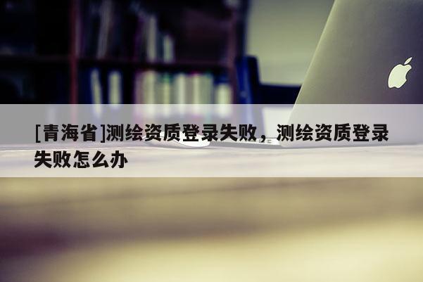 [青海省]测绘资质登录失败，测绘资质登录失败怎么办