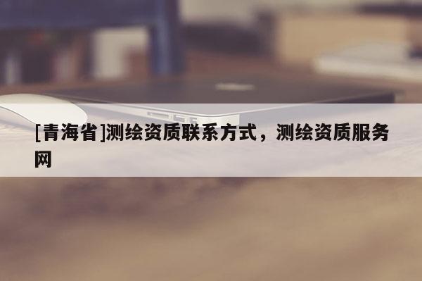 [青海省]测绘资质联系方式，测绘资质服务网
