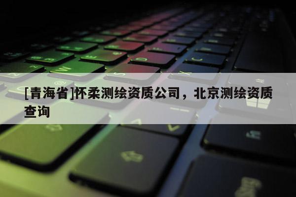 [青海省]怀柔测绘资质公司，北京测绘资质查询