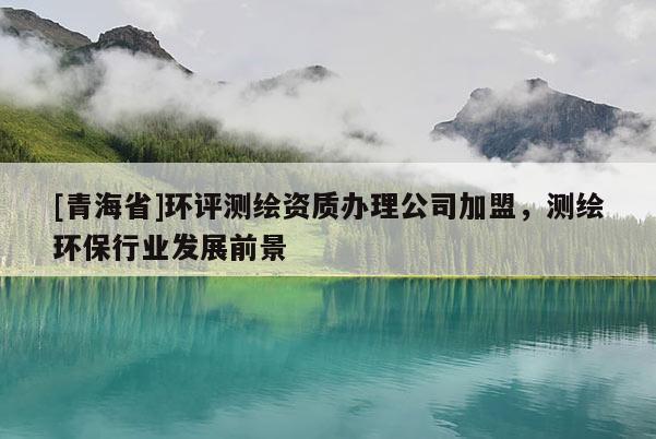[青海省]环评测绘资质办理公司加盟，测绘环保行业发展前景