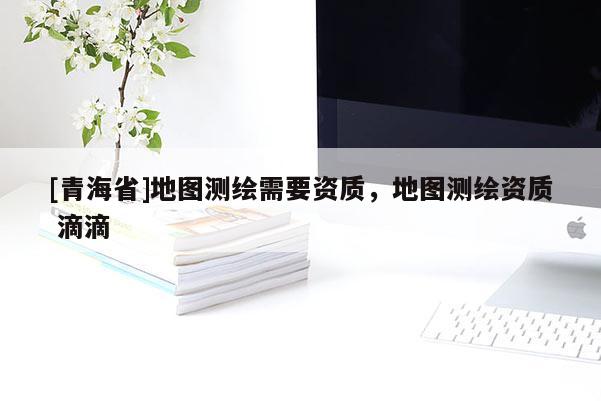 [青海省]地图测绘需要资质，地图测绘资质 滴滴
