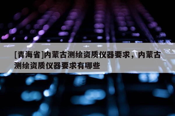 [青海省]内蒙古测绘资质仪器要求，内蒙古测绘资质仪器要求有哪些