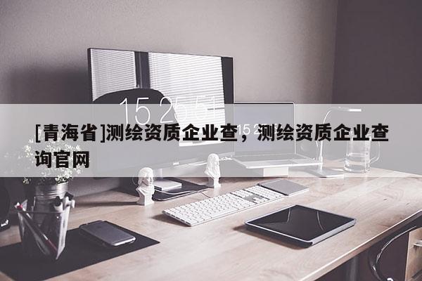 [青海省]测绘资质企业查，测绘资质企业查询官网