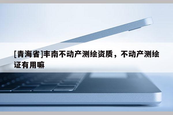 [青海省]丰南不动产测绘资质，不动产测绘证有用嘛