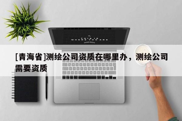 [青海省]测绘公司资质在哪里办，测绘公司需要资质