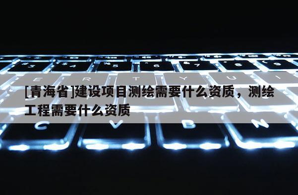 [青海省]建设项目测绘需要什么资质，测绘工程需要什么资质